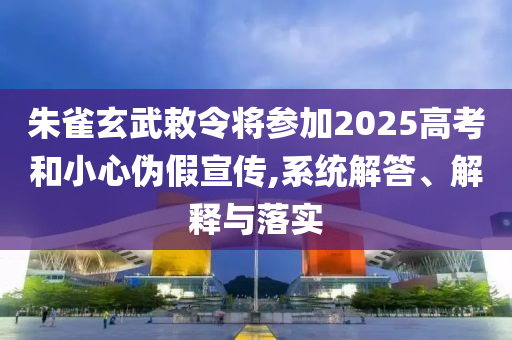 朱雀玄武敕令將參加2025高考和小心偽假宣傳,系統(tǒng)解答、解釋與落實