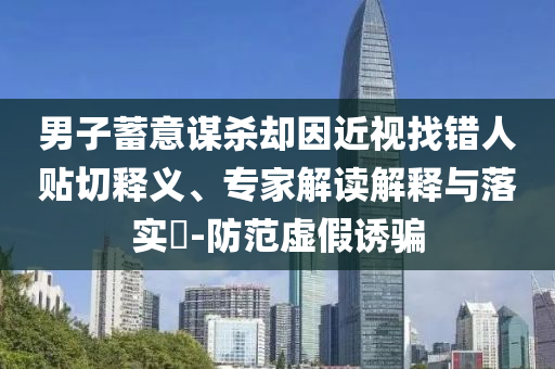 男子蓄意謀殺卻因近視找錯(cuò)人貼切釋義、專家解讀解釋與落實(shí)?-防范虛假誘騙