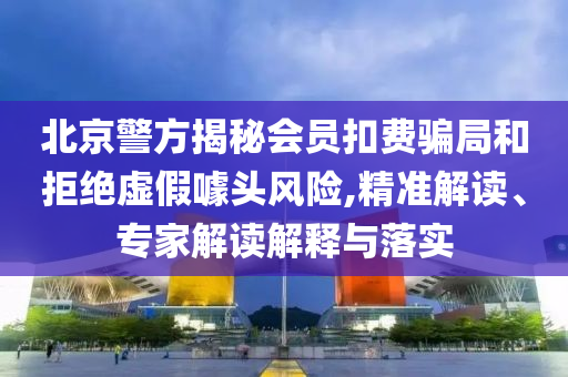 北京警方揭秘會(huì)員扣費(fèi)騙局和拒絕虛假噱頭風(fēng)險(xiǎn),精準(zhǔn)解讀、專家解讀解釋與落實(shí)