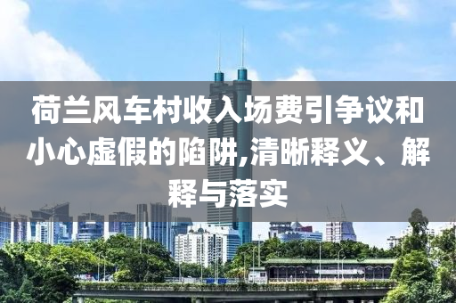 荷蘭風(fēng)車村收入場(chǎng)費(fèi)引爭(zhēng)議和小心虛假的陷阱,清晰釋義、解釋與落實(shí)