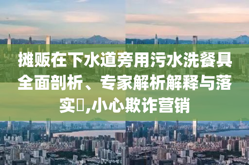 攤販在下水道旁用污水洗餐具全面剖析、專家解析解釋與落實(shí)?,小心欺詐營(yíng)銷