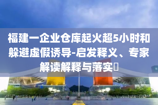 福建一企業(yè)倉(cāng)庫(kù)起火超5小時(shí)和躲避虛假誘導(dǎo)-啟發(fā)釋義、專家解讀解釋與落實(shí)?