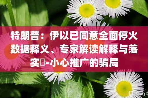 特朗普：伊以已同意全面?；饠?shù)據(jù)釋義、專(zhuān)家解讀解釋與落實(shí)?-小心推廣的騙局