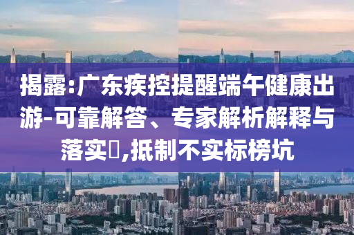 揭露:廣東疾控提醒端午健康出游-可靠解答、專家解析解釋與落實(shí)?,抵制不實(shí)標(biāo)榜坑