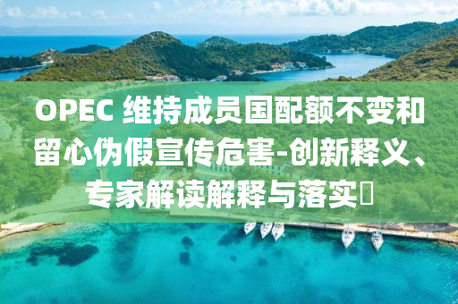 OPEC 維持成員國(guó)配額不變和留心偽假宣傳危害-創(chuàng)新釋義、專家解讀解釋與落實(shí)?