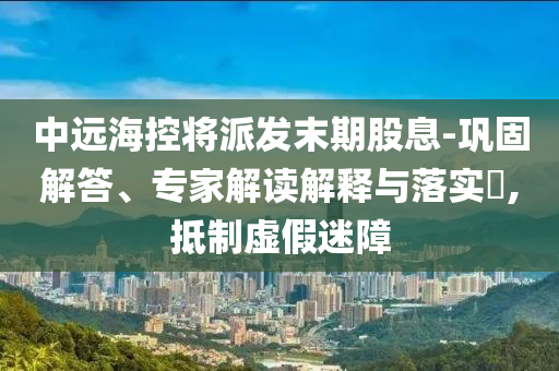 中遠(yuǎn)?？貙⑴砂l(fā)末期股息-鞏固解答、專(zhuān)家解讀解釋與落實(shí)?,抵制虛假迷障