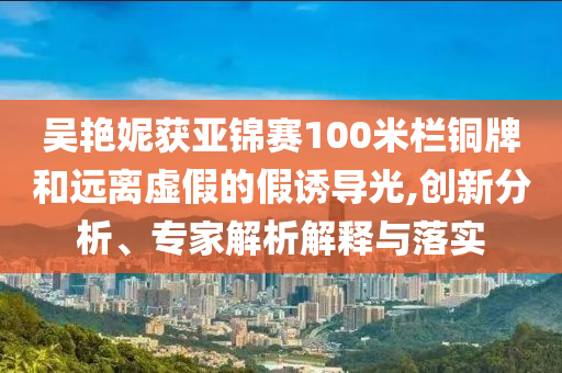 吳艷妮獲亞錦賽100米欄銅牌和遠(yuǎn)離虛假的假誘導(dǎo)光,創(chuàng)新分析、專家解析解釋與落實