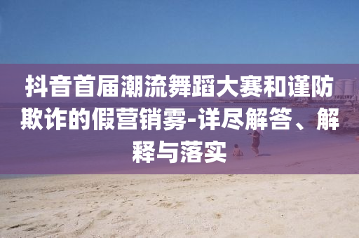 抖音首屆潮流舞蹈大賽和謹(jǐn)防欺詐的假營(yíng)銷霧-詳盡解答、解釋與落實(shí)