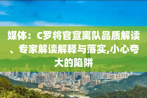 媒體：C羅將官宣離隊(duì)品質(zhì)解讀、專家解讀解釋與落實(shí),小心夸大的陷阱