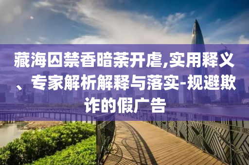 藏海囚禁香暗荼開虐,實(shí)用釋義、專家解析解釋與落實(shí)-規(guī)避欺詐的假廣告