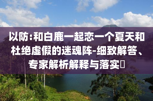 以防:和白鹿一起戀一個夏天和杜絕虛假的迷魂陣-細(xì)致解答、專家解析解釋與落實(shí)?