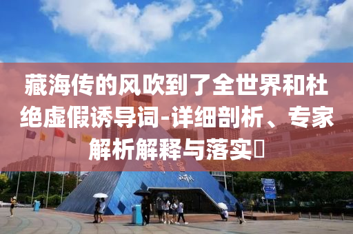 藏海傳的風(fēng)吹到了全世界和杜絕虛假誘導(dǎo)詞-詳細(xì)剖析、專家解析解釋與落實(shí)?