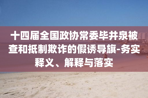 十四屆全國政協(xié)常委畢井泉被查和抵制欺詐的假誘導(dǎo)旗-務(wù)實(shí)釋義、解釋與落實(shí)