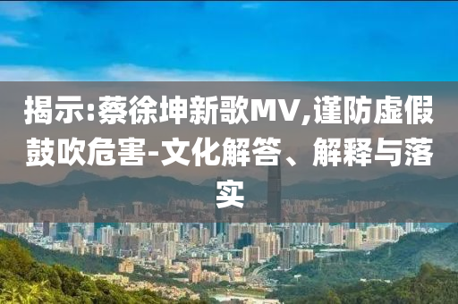 揭示:蔡徐坤新歌MV,謹防虛假鼓吹危害-文化解答、解釋與落實