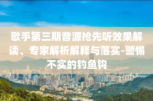 歌手第三期音源搶先聽效果解讀、專家解析解釋與落實(shí)-警惕不實(shí)的釣魚鉤