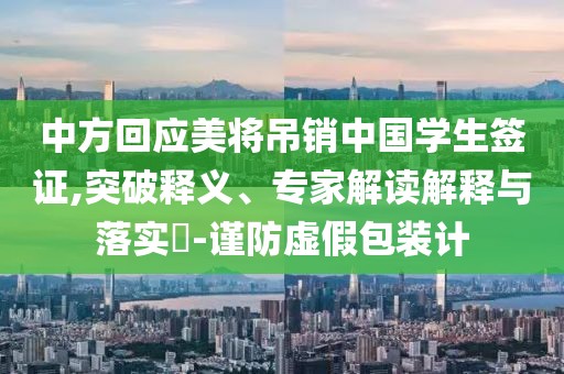 中方回應(yīng)美將吊銷中國學(xué)生簽證,突破釋義、專家解讀解釋與落實(shí)?-謹(jǐn)防虛假包裝計(jì)