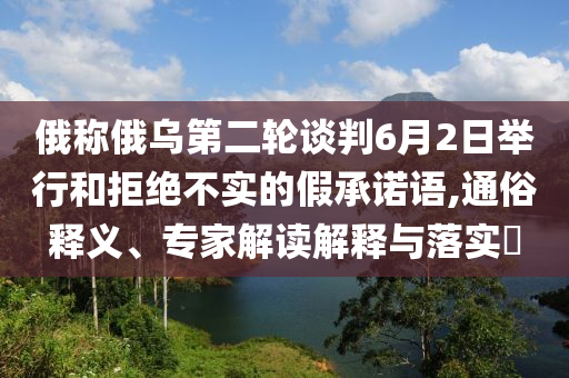 俄稱俄烏第二輪談判6月2日舉行和拒絕不實(shí)的假承諾語,通俗釋義、專家解讀解釋與落實(shí)?