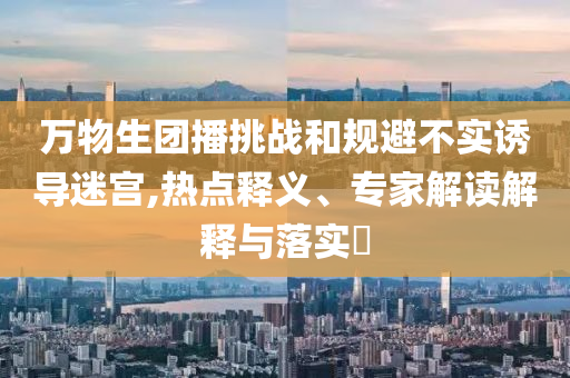 萬物生團(tuán)播挑戰(zhàn)和規(guī)避不實(shí)誘導(dǎo)迷宮,熱點(diǎn)釋義、專家解讀解釋與落實(shí)?