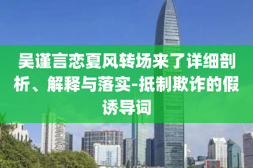 吳謹(jǐn)言戀夏風(fēng)轉(zhuǎn)場來了詳細(xì)剖析、解釋與落實(shí)-抵制欺詐的假誘導(dǎo)詞
