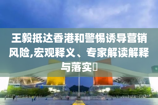 王毅抵達(dá)香港和警惕誘導(dǎo)營銷風(fēng)險,宏觀釋義、專家解讀解釋與落實(shí)?