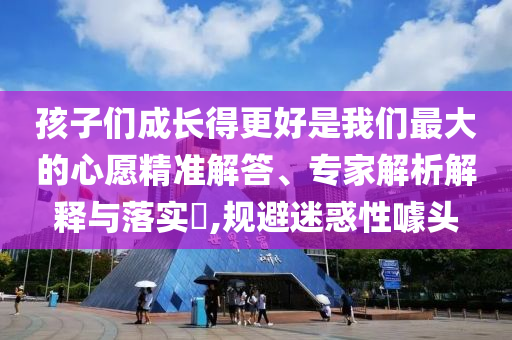 孩子們成長(zhǎng)得更好是我們最大的心愿精準(zhǔn)解答、專家解析解釋與落實(shí)?,規(guī)避迷惑性噱頭