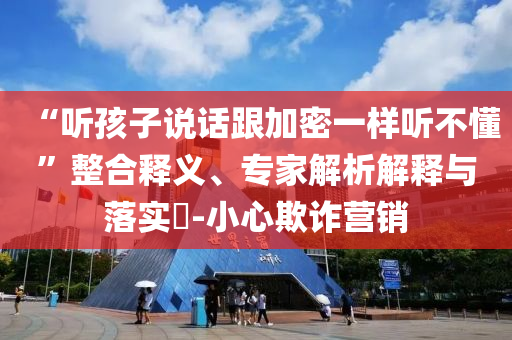 “聽(tīng)孩子說(shuō)話(huà)跟加密一樣聽(tīng)不懂”整合釋義、專(zhuān)家解析解釋與落實(shí)?-小心欺詐營(yíng)銷(xiāo)