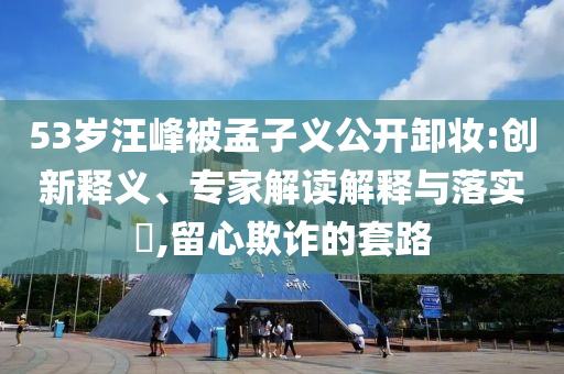 53歲汪峰被孟子義公開卸妝:創(chuàng)新釋義、專家解讀解釋與落實?,留心欺詐的套路
