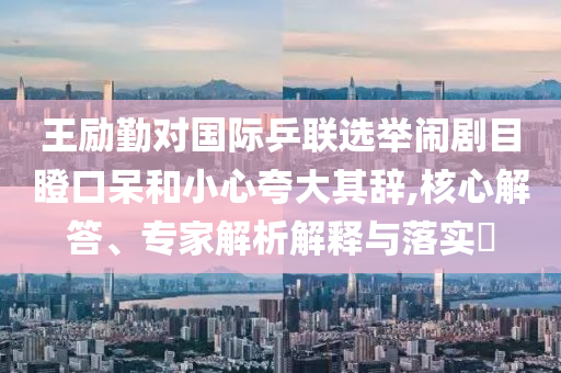 王勵勤對國際乒聯(lián)選舉鬧劇目瞪口呆和小心夸大其辭,核心解答、專家解析解釋與落實?