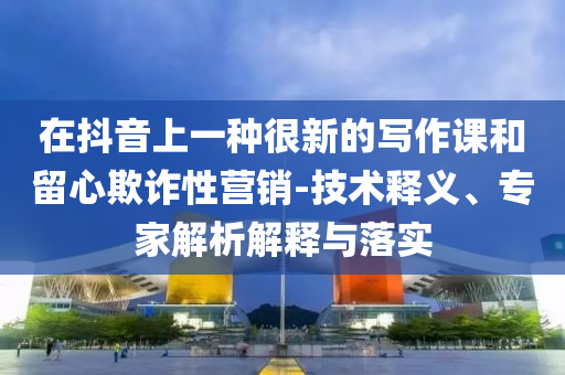 在抖音上一種很新的寫作課和留心欺詐性營銷-技術(shù)釋義、專家解析解釋與落實