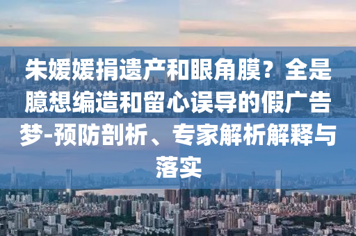 朱媛媛捐遺產(chǎn)和眼角膜？全是臆想編造和留心誤導(dǎo)的假廣告夢-預(yù)防剖析、專家解析解釋與落實