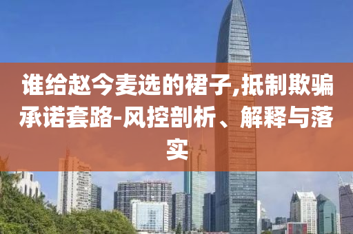 誰給趙今麥選的裙子,抵制欺騙承諾套路-風(fēng)控剖析、解釋與落實(shí)