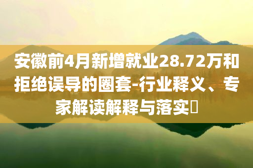 安徽前4月新增就業(yè)28.72萬和拒絕誤導(dǎo)的圈套-行業(yè)釋義、專家解讀解釋與落實?