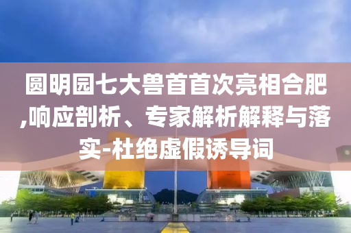 圓明園七大獸首首次亮相合肥,響應(yīng)剖析、專家解析解釋與落實-杜絕虛假誘導(dǎo)詞