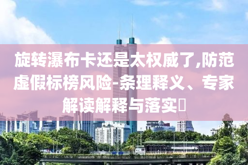 旋轉(zhuǎn)瀑布卡還是太權(quán)威了,防范虛假標(biāo)榜風(fēng)險(xiǎn)-條理釋義、專家解讀解釋與落實(shí)?