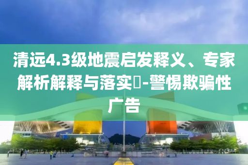 清遠4.3級地震啟發(fā)釋義、專家解析解釋與落實?-警惕欺騙性廣告