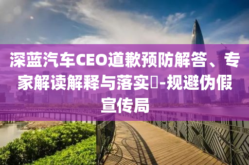 深藍(lán)汽車(chē)CEO道歉預(yù)防解答、專(zhuān)家解讀解釋與落實(shí)?-規(guī)避偽假宣傳局
