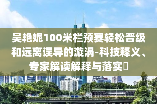 吳艷妮100米欄預賽輕松晉級和遠離誤導的漩渦-科技釋義、專家解讀解釋與落實?