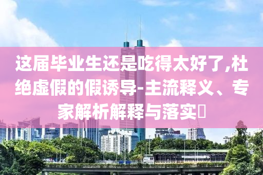 這屆畢業(yè)生還是吃得太好了,杜絕虛假的假誘導(dǎo)-主流釋義、專家解析解釋與落實(shí)?