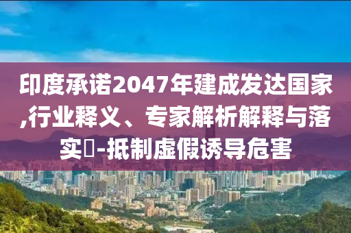 印度承諾2047年建成發(fā)達國家,行業(yè)釋義、專家解析解釋與落實?-抵制虛假誘導危害