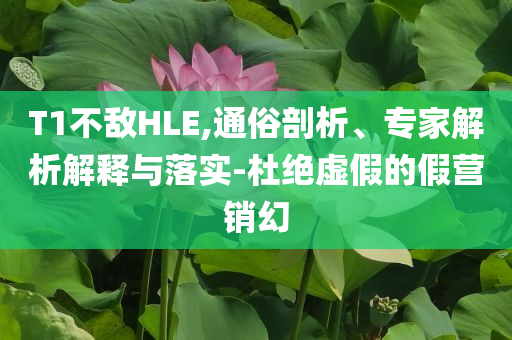 T1不敵HLE,通俗剖析、專家解析解釋與落實-杜絕虛假的假營銷幻