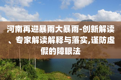 河南再迎暴雨大暴雨-創(chuàng)新解讀、專家解讀解釋與落實(shí),謹(jǐn)防虛假的障眼法