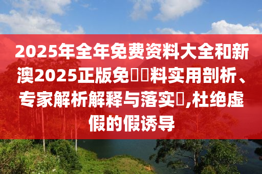 2025年全年免費(fèi)資料大全和新澳2025正版免費(fèi)資料實(shí)用剖析、專(zhuān)家解析解釋與落實(shí)?,杜絕虛假的假誘導(dǎo)