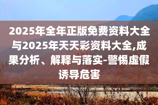 2025年全年正版免費(fèi)資料大全與2025年天天彩資料大全,成果分析、解釋與落實(shí)-警惕虛假誘導(dǎo)危害