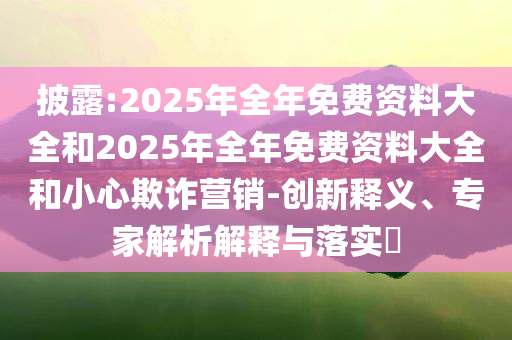 披露:2025年全年免費(fèi)資料大全和2025年全年免費(fèi)資料大全和小心欺詐營(yíng)銷(xiāo)-創(chuàng)新釋義、專(zhuān)家解析解釋與落實(shí)?