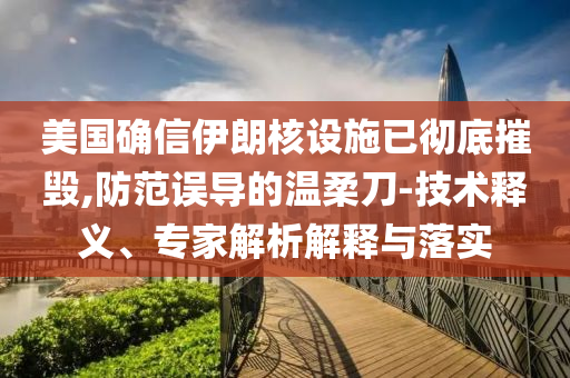 美國確信伊朗核設(shè)施已徹底摧毀,防范誤導(dǎo)的溫柔刀-技術(shù)釋義、專家解析解釋與落實