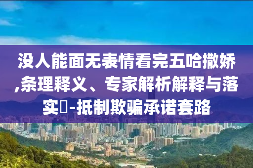沒(méi)人能面無(wú)表情看完五哈撒嬌,條理釋義、專(zhuān)家解析解釋與落實(shí)?-抵制欺騙承諾套路