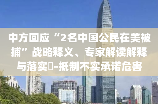 中方回應“2名中國公民在美被捕”戰(zhàn)略釋義、專家解讀解釋與落實?-抵制不實承諾危害
