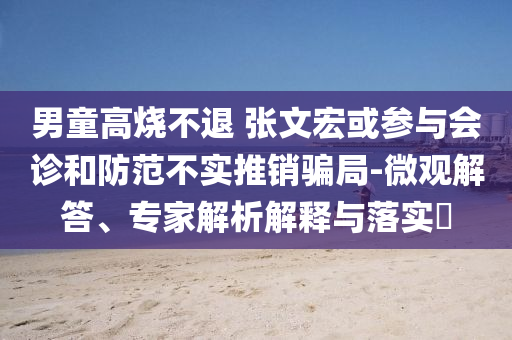 男童高燒不退 張文宏或參與會(huì)診和防范不實(shí)推銷騙局-微觀解答、專家解析解釋與落實(shí)?