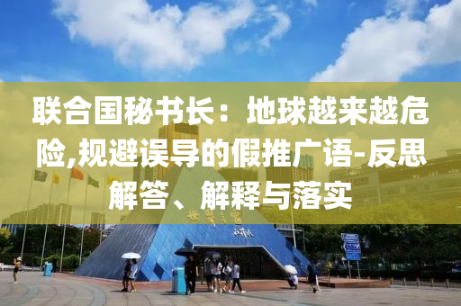 聯(lián)合國秘書長：地球越來越危險(xiǎn),規(guī)避誤導(dǎo)的假推廣語-反思解答、解釋與落實(shí)