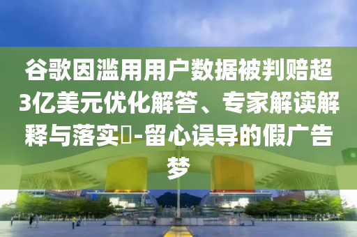 谷歌因濫用用戶數(shù)據(jù)被判賠超3億美元優(yōu)化解答、專家解讀解釋與落實?-留心誤導的假廣告夢